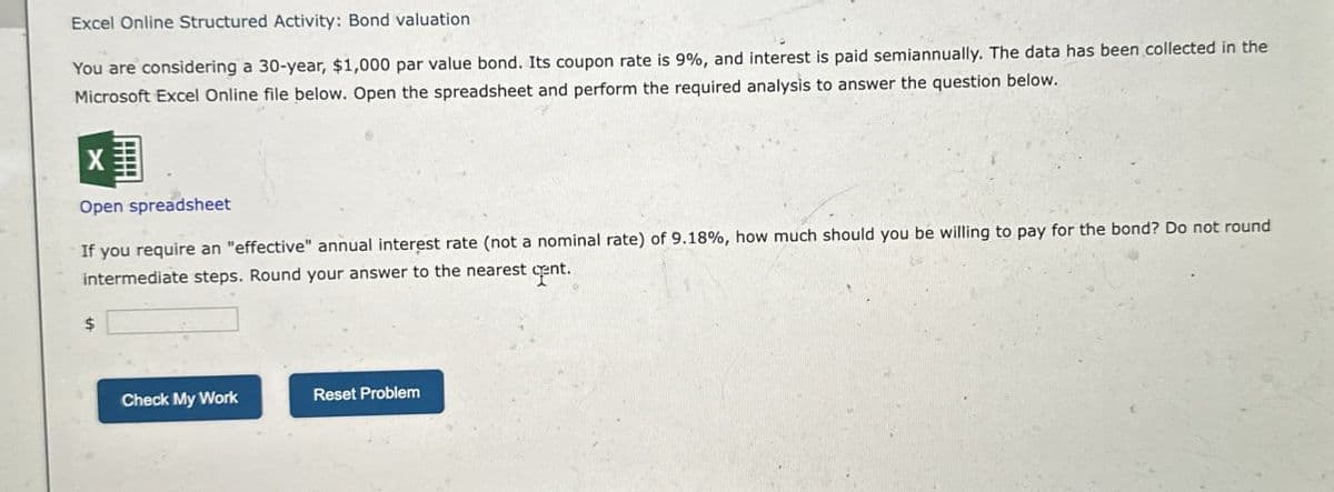 Excel Online Structured Activity: Bond valuation
You are considering a 30-year, $1,000 par value bond. Its coupon rate is 9%, and interest is paid semiannually. The data has been collected in the
Microsoft Excel Online file below. Open the spreadsheet and perform the required analysis to answer the question below.
☑
Open spreadsheet
If you require an "effective" annual interest rate (not a nominal rate) of 9.18%, how much should you be willing to pay for the bond? Do not round
intermediate steps. Round your answer to the nearest cent.
$
Check My Work
Reset Problem