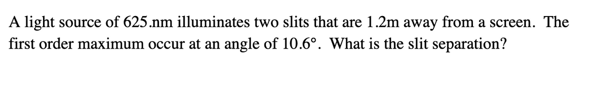 A light source of 625.nm illuminates two slits that are 1.2m away from a screen. The
first order maximum occur at an angle of 10.6°. What is the slit separation?