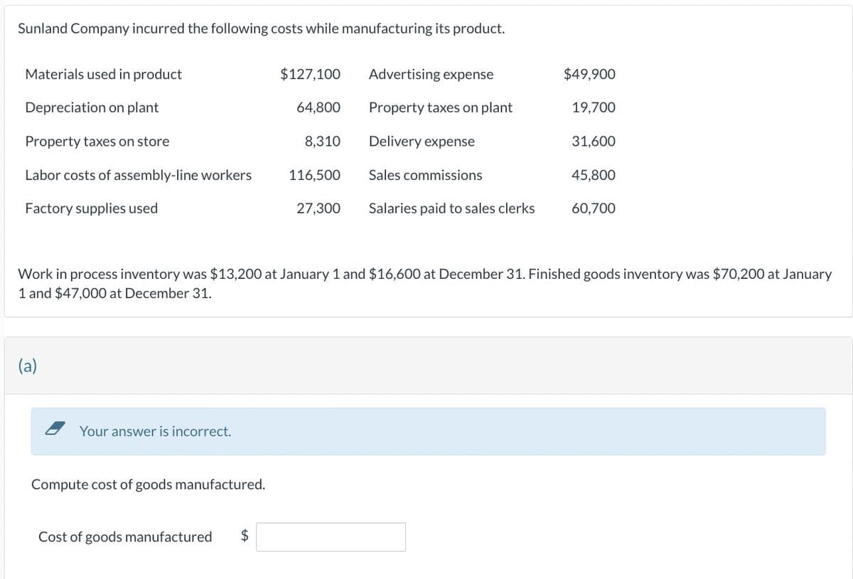 Sunland Company incurred the following costs while manufacturing its product.
Materials used in product
Depreciation on plant
Property taxes on store
Labor costs of assembly-line workers
Factory supplies used
(a)
Your answer is incorrect.
Compute cost of goods manufactured.
$127,100
Cost of goods manufactured $
64,800
8,310
116,500
27,300
Advertising expense
Property taxes on plant
Delivery expense
Sales commissions
Salaries paid to sales clerks
$49,900
Work in process inventory was $13,200 at January 1 and $16,600 at December 31. Finished goods inventory was $70,200 at January
1 and $47,000 at December 31.
19,700
31,600
45,800
60,700