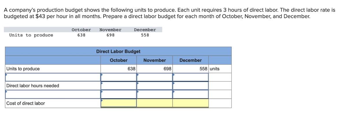 A company's production budget shows the following units to produce. Each unit requires 3 hours of direct labor. The direct labor rate is
budgeted at $43 per hour in all months. Prepare a direct labor budget for each month of October, November, and December.
Units to produce
Units to produce
Direct labor hours needed
Cost of direct labor
October
638
November
698
December
558
Direct Labor Budget
October
638
November
698
December
558 units