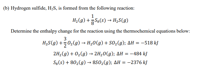 (b) Hydrogen sulfide, H,S, is formed from the following reaction:
1
H2(g) + Sa(s) → H2S(g)
Determine the enthalpy change for the reaction using the thermochemical equations below:
3
H2S(g) +502(g) → H20(g) + SO2(g); AH = -518 kJ
2H2(g) + 02(g) → 2H20(g); AH = -484 kJ
S3 (s) + 802(g) → 8S02(g); AH = -2376 kJ
