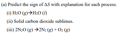 (a) Predict the sign of AS with explanation for each process.
() Н-О (g)ЭН-О ()
(ii) Solid carbon dioxide sublimes.
(iii) 2N20 (g) →2N2 (g) + O2 (g)
