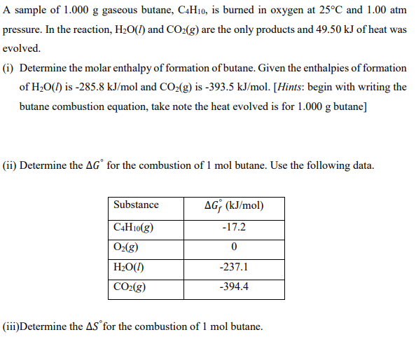 A sample of 1.000 g gaseous butane, C4H10, is burned in oxygen at 25°C and 1.00 atm
pressure. In the reaction, H20(1) and CO2(g) are the only products and 49.50 kJ of heat was
evolved.
(i) Determine the molar enthalpy of formation of butane. Given the enthalpies of formation
of H;0(1) is -285.8 kJ/mol and CO2(g) is -393.5 kJ/mol. [Hints: begin with writing the
butane combustion equation, take note the heat evolved is for 1.000 g butane]
(ii) Determine the AG° for the combustion of 1 mol butane. Use the following data.
Substance
AG; (kJ/mol)
C4H10(g)
-17.2
O2(g)
H2O(1)
-237.1
CO2(g)
-394.4
(iii)Determine the AS°for the combustion of 1 mol butane.
