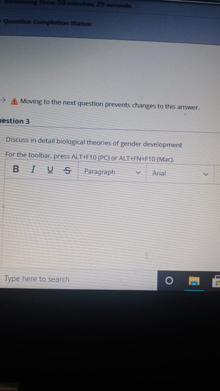 ng Time: 50 minutes, 29 seconds
Question Completion Status:
-> A Moving to the next question prevents changes to this answer.
tèstion 3
Discuss in detail biological theories of gender development
For the toolbar, press ALT+F10 (PC) or ALT+FN+F10 (Mac).
BIUS
Paragraph
Arial
Type here to search
