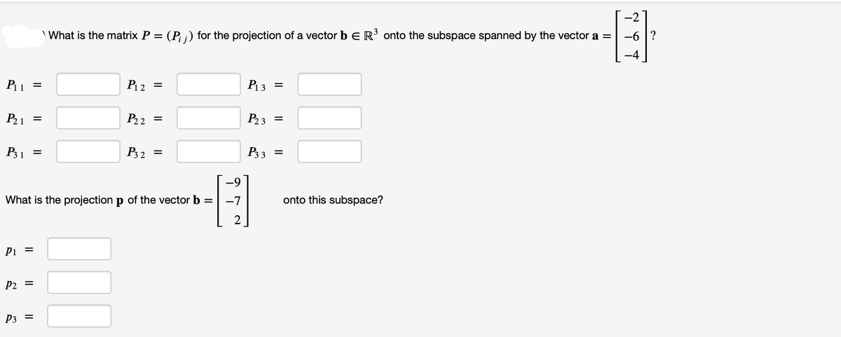 P₁1 =
P₂1
P31
P1 =
P₂ =
=
P3 =
=
3
What is the matrix P = (P; ;) for the projection of a vector b E R³ onto the subspace spanned by the vector a =
P12
=
What is the projection p of the vector b =
P₂2 =
P32 =
-9
-7
2
P₁3 =
P₂3 =
P3 3 =
onto this subspace?
-2
-6?
-4