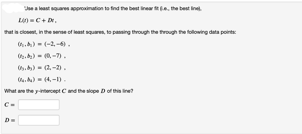 that is closest, in the sense of least squares, to passing through the through the following data points:
(t₁, b₁) = (−2, –6),
(t2, b₂) = (0,7),
(t3, b3) = (2,-2),
(t4, b4) =(4,-1).
What are the y-intercept C and the slope D of this line?
C =
Use a least squares approximation to find the best linear fit (i.e., the best line),
L(t) = = C + Dt,
D =