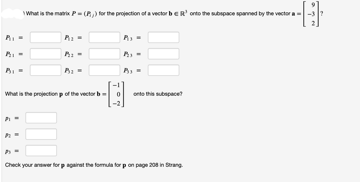 P₁₁ =
P₂1 =
P31
=
P1 =
P2 =
P3 =
) What is the matrix P =
= (P₁ ;) for the projection of a vector b = R³ onto the subspace spanned by the vector a =
P₁2
=
What is the projection p of the vector b =
P₂2 =
P32 =
P₁3 =
P₂3 =
P3 3
=
onto this subspace?
Check your answer for p against the formula for p on page 208 in Strang.
9
-3?
2