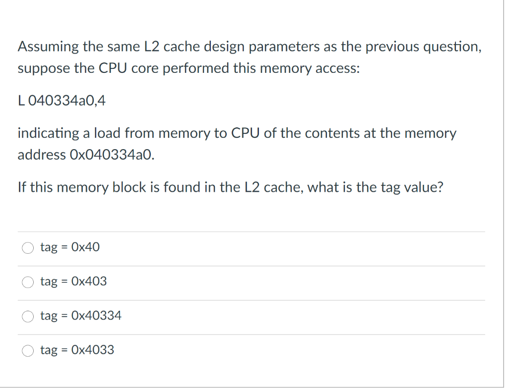 Assuming the same L2 cache design parameters as the previous question,
suppose the CPU core performed this memory access:
L 040334a0,4
indicating a load from memory to CPU of the contents at the memory
address Ox040334a0.
If this memory block is found in the L2 cache, what is the tag value?
tag
= Ox40
tag = Ox403
tag = Ox40334
tag = 0x4033
