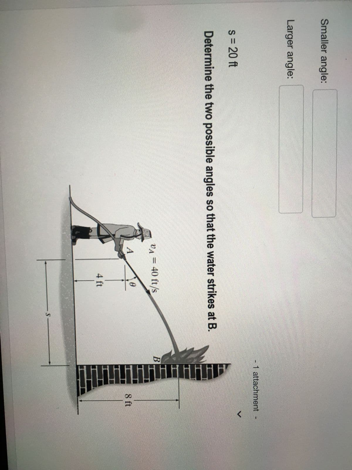 Smaller angle:
Larger angle:
s = 20 ft
Determine the two possible angles so that the water strikes at B.
vµ = 40 ft/s
VA
0
A
4 ft
S
- 1 attachment
B
H
8 ft