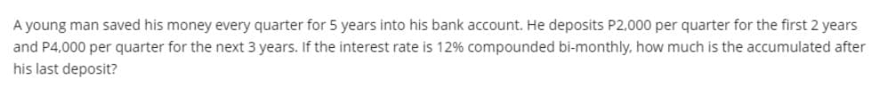 A young man saved his money every quarter for 5 years into his bank account. He deposits P2,000 per quarter for the first 2 years
and P4,000 per quarter for the next 3 years. If the interest rate is 12% compounded bi-monthly, how much is the accumulated after
his last deposit?
