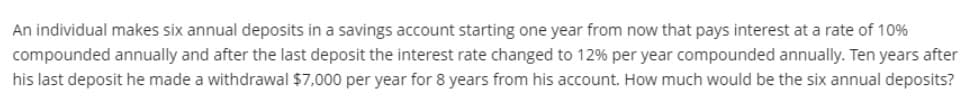 An individual makes six annual deposits in a savings account starting one year from now that pays interest at a rate of 10%
compounded annually and after the last deposit the interest rate changed to 12% per year compounded annually. Ten years after
his last deposit he made a withdrawal $7,000 per year for 8 years from his account. How much would be the six annual deposits?
