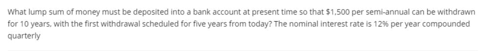 What lump sum of money must be deposited into a bank account at present time so that $1,500 per semi-annual can be withdrawn
for 10 years, with the first withdrawal scheduled for five years from today? The nominal interest rate is 12% per year compounded
quarterly
