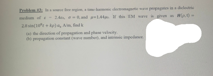 Problem #3: In a source free region, a time-harmonic electromagnetic wave propagates in a dielectric
medium of E - 2.480, o = 0, and u=1.44µo. If this EM wave is given as H(p,t) =
2.8 sin(10®t + kp) a, A/m, find k
(a) the direction of propagation and phase velocity.
(b) propagation constant (wave number), and intrinsic impedance.
