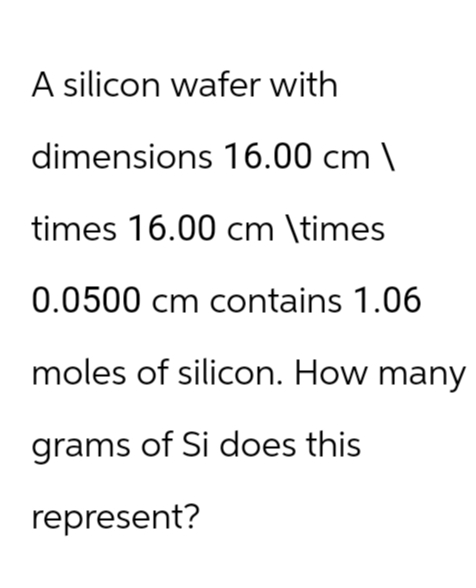 A silicon wafer with
dimensions 16.00 cm \
times 16.00 cm \times
0.0500 cm contains 1.06
moles of silicon. How many
grams of Si does this
represent?