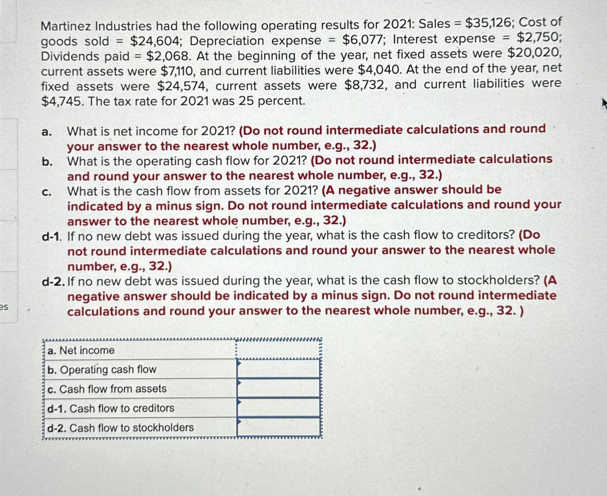 es
Martinez Industries had the following operating results for 2021: Sales = $35,126; Cost of
goods sold $24,604; Depreciation expense $6,077; Interest expense = $2,750;
Dividends paid = $2,068. At the beginning of the year, net fixed assets were $20,020,
current assets were $7,110, and current liabilities were $4,040. At the end of the year, net
fixed assets were $24,574, current assets were $8,732, and current liabilities were
$4,745. The tax rate for 2021 was 25 percent.
a.
What is net income for 2021? (Do not round intermediate calculations and round
your answer to the nearest whole number, e.g., 32.)
What is the operating cash flow for 2021? (Do not round intermediate calculations
and round your answer to the nearest whole number, e.g., 32.)
What is the cash flow from assets for 2021? (A negative answer should be
indicated by a minus sign. Do not round intermediate calculations and round your
answer to the nearest whole number, e.g., 32.)
d-1. If no new debt was issued during the year, what is the cash flow to creditors? (Do
not round intermediate calculations and round your answer to the nearest whole
number, e.g., 32.)
d-2. If no new debt was issued during the year, what is the cash flow to stockholders? (A
negative answer should be indicated by a minus sign. Do not round intermediate
calculations and round your answer to the nearest whole number, e.g., 32.)
b.
=
C.
-
a. Net income
b. Operating cash flow
c. Cash flow from assets
d-1. Cash flow to creditors
d-2. Cash flow to stockholders