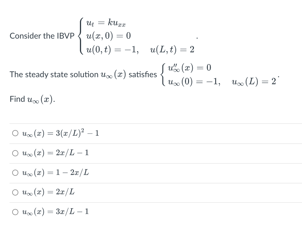 Consider the IBVP
Find u
kuxx
u(x,0) = 0
u(0, t) = -1,
(x).
Ut
u(L, t) = 2
The steady state solution u∞ (x) satisfies
{
=
u∞(x) = 3(x/L)² – 1
u∞ (x) = 2x/L – 1
u∞ (x) = 1 — 2x/L
ux(x) = 2x/L
○ u∞ (x) = 3x/L – 1
ux (x) = 0
u∞ (0) = -1,
u∞ (L) = 2*