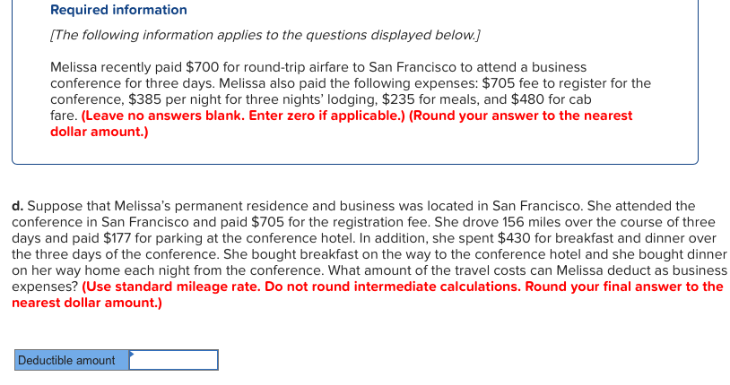 Required information
[The following information applies to the questions displayed below.]
Melissa recently paid $700 for round-trip airfare to San Francisco to attend a business
conference for three days. Melissa also paid the following expenses: $705 fee to register for the
conference, $385 per night for three nights' lodging, $235 for meals, and $480 for cab
fare. (Leave no answers blank. Enter zero if applicable.) (Round your answer to the nearest
dollar amount.)
d. Suppose that Melissa's permanent residence and business wa located in San Francisco. She attended the
conference in San Francisco and paid $705 for the registration fee. She drove 156 miles over the course of three
days and paid $177 for parking at the conference hotel. In addition, she spent $430 for breakfast and dinner over
the three days of the conference. She bought breakfast on the way to the conference hotel and she bought dinner
on her way home each night from the conference. What amount of the travel costs can Melissa deduct as business
expenses? (Use standard mileage rate. Do not round intermediate calculations. Round your final answer to the
nearest dollar amount.)
Deductible amount