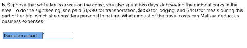 b. Suppose that while Melissa was on the coast, she also spent two days sightseeing the national parks in the
area. To do the sightseeing, she paid $1,990 for transportation, $850 for lodging, and $440 for meals during this
part of her trip, which she considers personal in nature. What amount of the travel costs can Melissa deduct as
business expenses?
Deductible amount