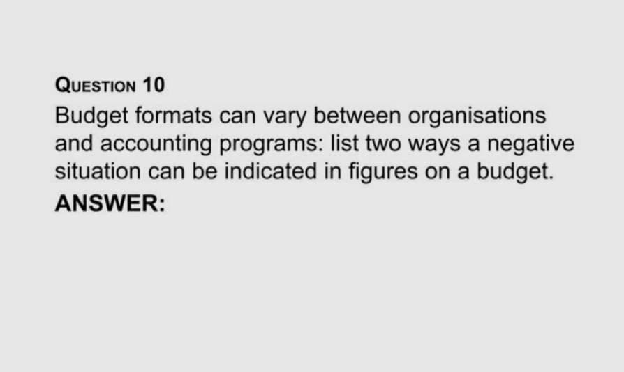 QUESTION 10
Budget formats can vary between organisations
and accounting programs: list two ways a negative
situation can be indicated in figures on a budget.
ANSWER:
