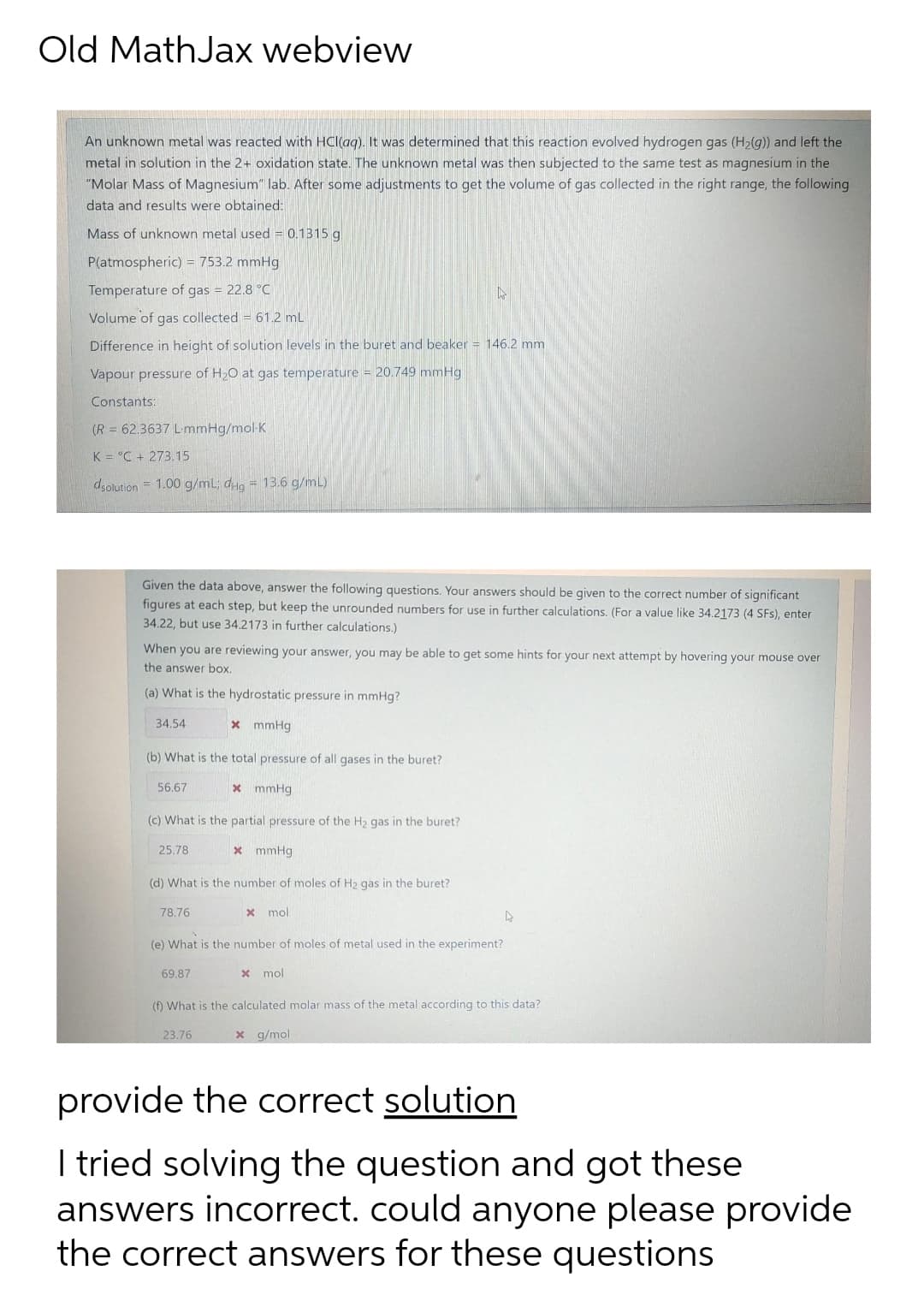 Old MathJax webview
An unknown metal was reacted with HCl(ag). It was determined that this reaction evolved hydrogen gas (H2(g)) and left the
metal in solution in the 2+ oxidation state. The unknown metal was then subjected to the same test as magnesium in the
"Molar Mass of Magnesium" lab. After some adjustments to get the volume of gas collected in the right range, the following
data and results were obtained:
Mass of unknown metal used = 0.1315 g
P(atmospheric) = 753.2 mmHg
Temperature of gas = 22.8 °C
Volume of gas collected = 61.2 mL
Difference in height of solution levels in the buret and beaker = 146.2 mm
Vapour pressure of H2O at gas temperature = 20.749 mmHg
Constants:
(R = 62,3637 LmmHg/mol-K
K = °C + 273.15
dsolution = 1.00 g/mL; dHg = 13.6 g/mL)
Given the data above, answer the following questions. Your answers should be given to the correct number of significant
figures at each step, but keep the unrounded numbers for use in further calculations. (For a value like 34.2173 (4 SFs), enter
34.22, but use 34.2173 in further calculations.)
When you are reviewing your answer, you may be able to get some hints for your next attempt by hovering your mouse over
the answer box.
(a) What is the hydrostatic pressure in mmHg?
34.54
x mmHg
(b) What is the total pressure of all gases in the buret?
56.67
* mmHg
(c) What is the partial pressure of the H2 gas in the buret?
25.78
* mmHg
(d) What is the number of moles of H2 gas in the buret?
78.76
x mol
(e) What is the number of moles of metal used in the experiment?
69.87
x mol
(f) What is the calculated molar mass of the metal according to this data?
23.76
x g/mol
provide the correct solution
I tried solving the question and got these
answers incorrect. could anyone please provide
the correct answers for these questions
