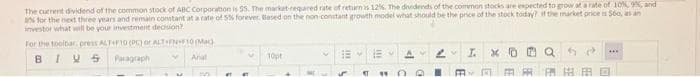 f the common stocks are expected to grow at a rate of 10% 9%, and
The current dividend of the common stock of ABC Corporation is 55. The market-required rate of return is 12%. The dividends
a for the next three years and remain constant at a rate of 5% forever. Based on the non-constant growth model what should be the price of the stock today? if the market price is $60, as an
investor what will be your investment decision?
For the toolbar, press ALT+F10 (PC) or ALT FN+F10 (Mac
BIVS
Paragraph
Arial
M
#T
V
10pt
EM
ST "4
d
I.
xa
FRI
***
FRO