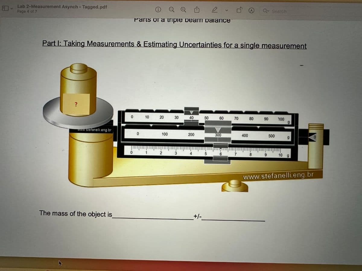 Lab 2-Measurement Asynch - Tagged.pdf
Page 4 of 7
?
Part I: Taking Measurements & Estimating Uncertainties for a single measurement
www.stefanelli.eng.br
The mass of the object is_
0
i
Parts on a tripie peam palance
0
0
10 20 30
1
100
2 3
40
200
4
+/-
50 60 70
5
300
7
400
80
Qv Search
8
90
9
500
100
9
10 g
www.stefanelli.eng.br