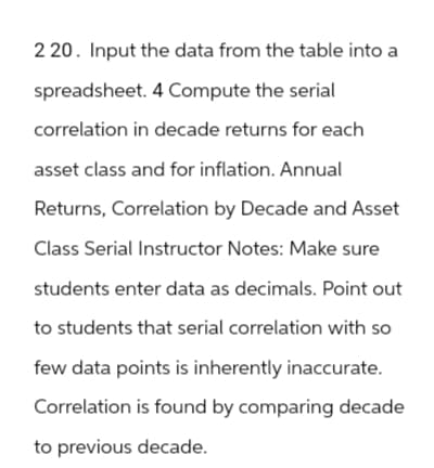 2 20. Input the data from the table into a
spreadsheet. 4 Compute the serial
correlation in decade returns for each
asset class and for inflation. Annual
Returns, Correlation by Decade and Asset
Class Serial Instructor Notes: Make sure
students enter data as decimals. Point out
to students that serial correlation with so
few data points is inherently inaccurate.
Correlation is found by comparing decade
to previous decade.