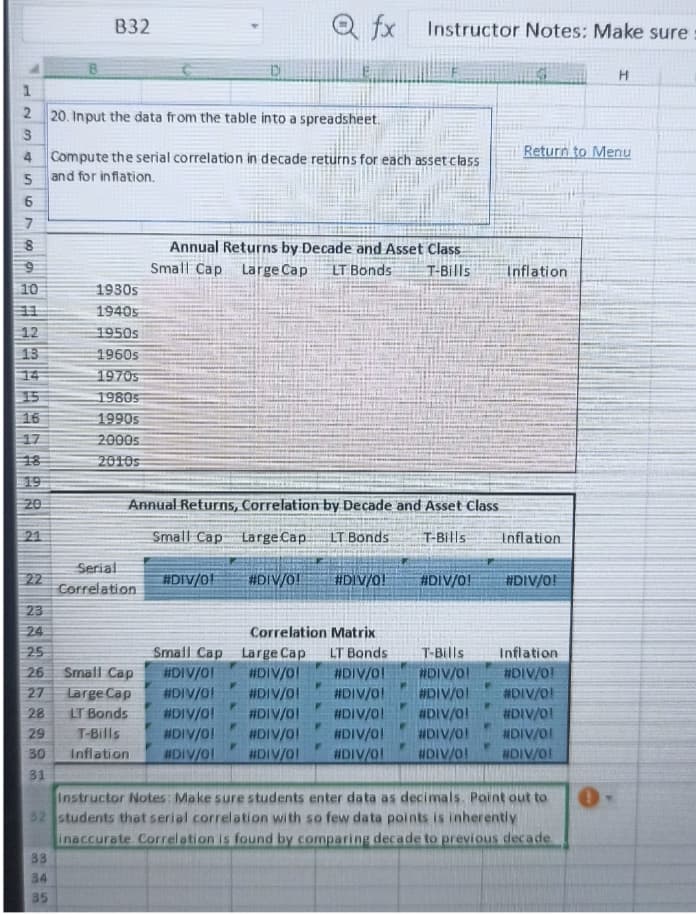 68
1
2
20. Input the data from the table into a spreadsheet.
3
4
5
6
7
9
10
11
12
13
34EE7929
15
16
17
19
20
21
22
23
24
25
26
27
28
29
30
31
B32
33
34
35
Compute the serial correlation in decade returns for each asset class
and for inflation.
1930s
19405
1950s
1960s
19705
19805
1990s
2000s
2010s
Serial
Correlation
Annual Returns, Correlation by Decade and Asset Class
Small Cap Large Cap.
LT Bonds T-Bills
Annual Returns by Decade and Asset Class
Small Cap Large Cap LT Bonds T-Bills
Small Cap
Large Cap
LT Bonds
#DIV/0!
Qfx Instructor Notes: Make sure
Small Cap
#DIV/0!
#DIV/0!
#DIV/0! #DIV/0!
#DIV/0!
#DIV/0!
T-Bills
#DIV/0!
Inflation #DIV/0!
F
#DIV/0!
P
#DIV/0!
Correlation Matrix
Large Cap
LT Bonds
#DIV/0!
#DIV/0!
#DIV/0!
#DIV/0!
#DIV/0!
#DIV/0! #DIV/0!
#DIV/O!
W
Return to Menu
Inflation
Inflation
#DIV/0!
T-Bills
Inflation
#DIV/0!
#DIV/0!
#DIV/0!
#DIV/0!
#DIV/0!
#DIV/0!
#DIV/0!
#DIV/0!
#DIV/0! #DIV/0!
Instructor Notes: Make sure students enter data as decimals. Point out to 0
32 students that serial correlation with so few data points is inherently
inaccurate Correlation is found by comparing decade to previous decade.
H