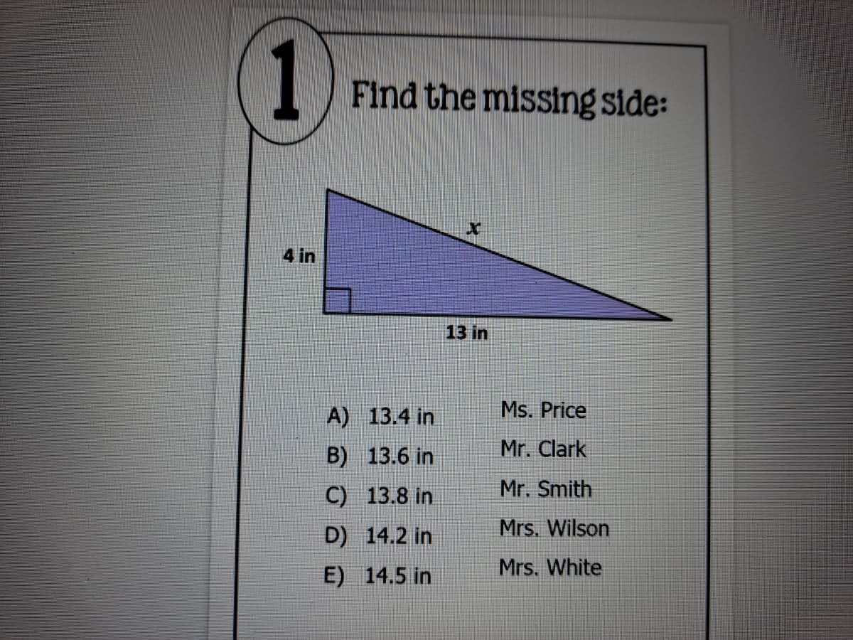 1
Find the missing side:
4 in
13 in
A) 13.4 in
Ms. Price
B) 13.6 in
Mr. Clark
C) 13.8 in
Mr. Smith
D) 14.2 in
Mrs. Wilson
Mrs. White
E) 14.5 in
