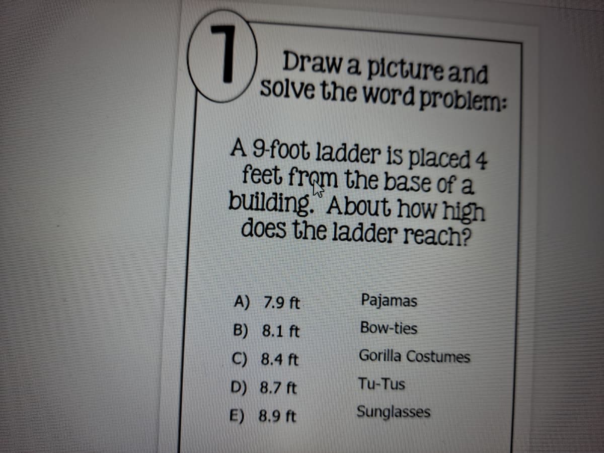 7.
Draw a picture and
solve the word problem:
A 9-foot ladder is placed 4
feet from the base of a
building. About how high
does the ladder reach?
A) 7.9 ft
Pajamas
B) 8.1 ft
Bow-ties
Gorilla Costumes
C) 8.4 ft
Tu-Tus
D) 8.7 ft
E) 8.9 ft
Sunglasses
