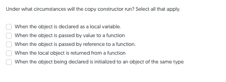 Under what circumstances will the copy constructor run? Select all that apply.
When the object is declared as a local variable.
When the object is passed by value to a function
When the object is passed by reference to a function.
When the local object is returned from a function
When the object being declared is initialized to an object of the same type
