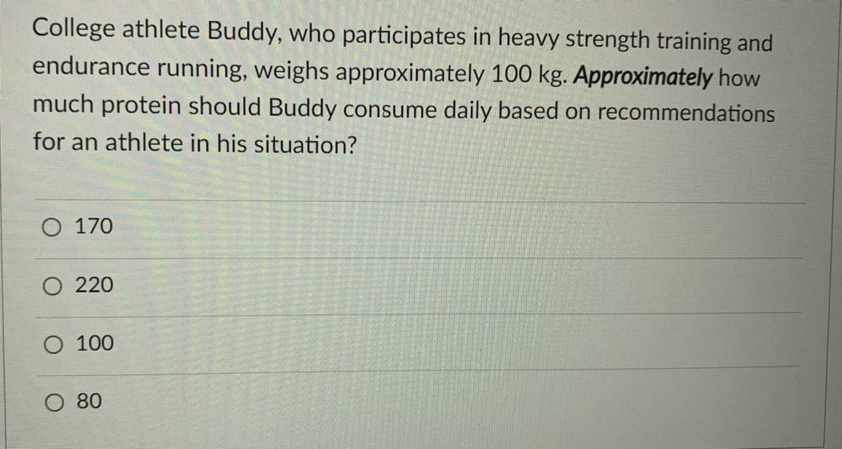 College athlete Buddy, who participates in heavy strength training and
endurance running, weighs approximately 100 kg. Approximately how
much protein should Buddy consume daily based on recommendations
for an athlete in his situation?
O 170
O 220
O 100
O 80

