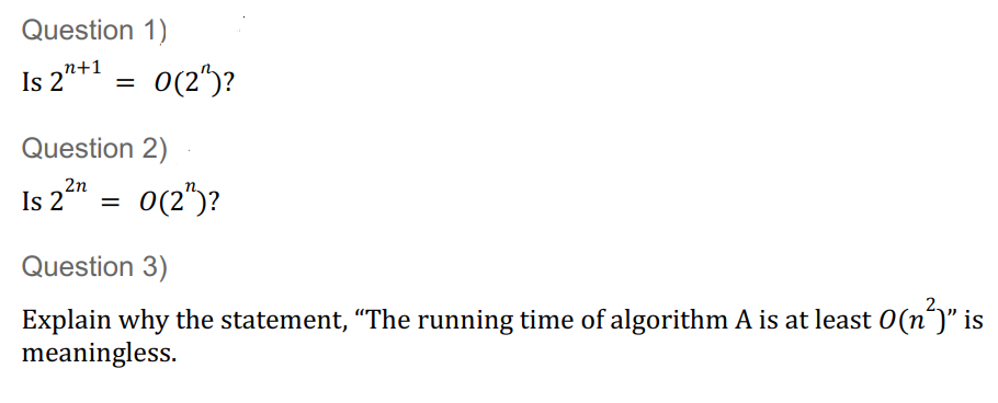 Question 1)
Is 2"+1
=
Is 2
Question 2)
2n
0(2¹)?
=
0(2¹)?
Question 3)
Explain why the statement, “The running time of algorithm A is at least 0(n²)" is
meaningless.