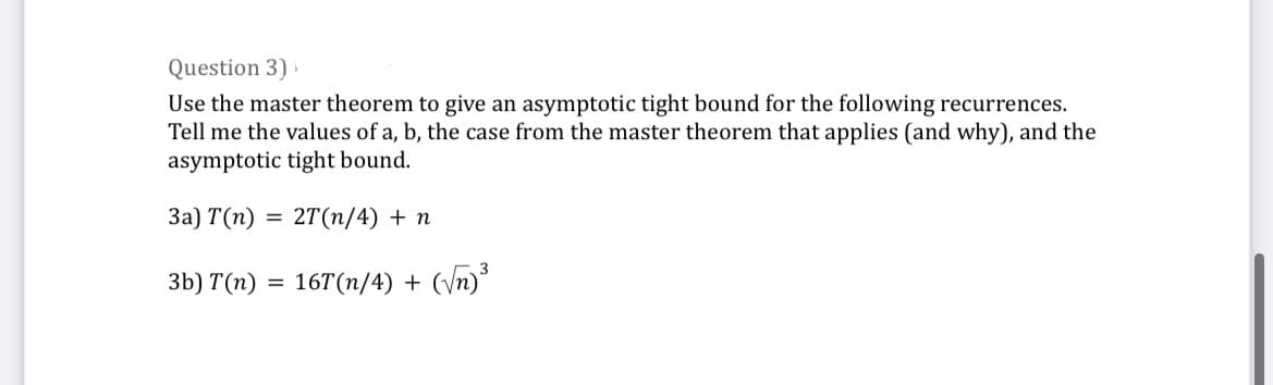 Question 3)
Use the master theorem to give an asymptotic tight bound for the following recurrences.
Tell me the values of a, b, the case from the master theorem that applies (and why), and the
asymptotic tight bound.
3a) T(n) = : 2T (n/4) + n
3b) T(n) = 16T(n/4) + (√√n)³