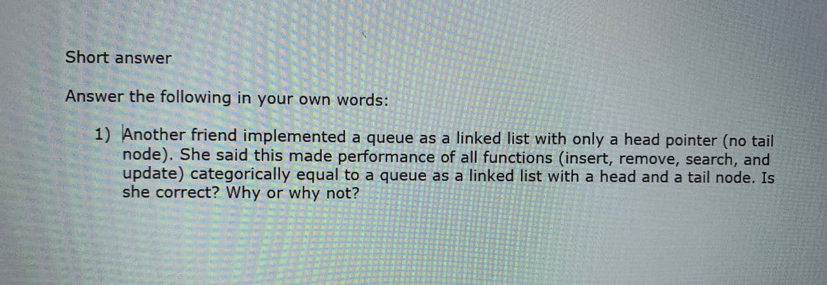 Short answer
Answer the following in your own words:
1) Another friend implemented a queue as a linked list with only a head pointer (no tail
node). She said this made performance of all functions (insert, remove, search, and
update) categorically equal to a queue as a linked list with a head and a tail node. Is
she correct? Why or why not?
