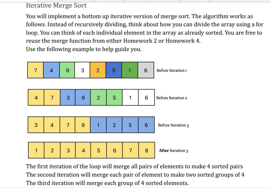 Iterative Merge Sort
You will implement a bottom up iterative version of merge sort. The algorithm works as
follows. Instead of recursively dividing, think about how you can divide the array using a for
loop. You can think of each individual element in the array as already sorted. You are free to
reuse the merge function from either Homework 2 or Homework 4.
Use the following example to help guide you.
7
4
3
1
4
7
4
2
9
3
3 2
3
9
7 9
4
2
1
5
5
5
2
6
1
1
5
7
6
6
6
8
Before Iteration 1
Before Iteration 2
Before Iteration 3
After Iteration 3
The first iteration of the loop will merge all pairs of elements to make 4 sorted pairs
The second iteration will merge each pair of element to make two sorted groups of 4
The third iteration will merge each group of 4 sorted elements.
