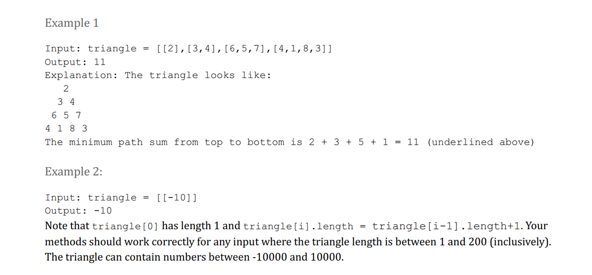 Example 1
Input: triangle = [[2], [3,4], [6,5,7], [4, 1,8,3]]
Output: 11
Explanation: The triangle looks like:
2
34
657
4 18 3
The minimum path sum from top to bottom is 2 + 3 + 5 + 1 = 11 (underlined above)
Example 2:
Input: triangle
Output: -10
=
[[-10]]
Note that triangle [0] has length 1 and triangle[i].length triangle [i-1].length+1. Your
methods should work correctly for any input where the triangle length is between 1 and 200 (inclusively).
The triangle can contain numbers between -10000 and 10000.
=