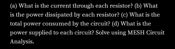 (a) What is the current through each resistor? (b) What
is the power dissipated by each resistor? (c) What is the
total power consumed by the circuit? (d) What is the
power supplied to each circuit? Solve using MESH Circuit
Analysis.
