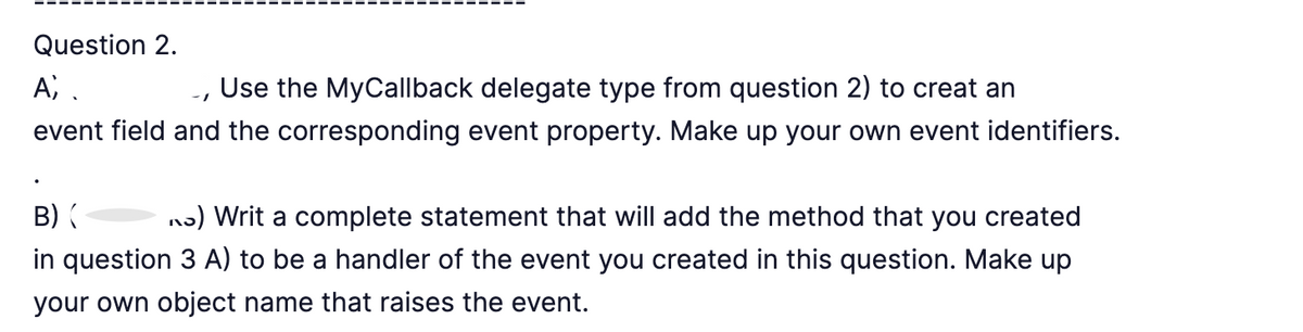 Question 2.
Ai.
Use the MyCallback delegate type from question 2) to creat an
event field and the corresponding event property. Make up your own event identifiers.
-1
B) (
) Writ a complete statement that will add the method that you created
in question 3 A) to be a handler of the event you created in this question. Make up
your own object name that raises the event.