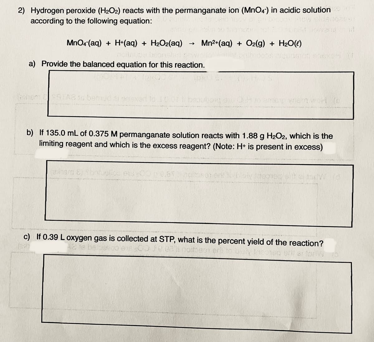 2) Hydrogen peroxide (H2O2) reacts with the permanganate ion (MnO4) in acidic solution
according to the following equation:
MnO4 (aq) + H+(aq) + H2O2(aq)
Mn2+(aq) + O2(g) + H2O(e)
a) Provide the balanced equation for this reaction.
b) If 135.0 mL of 0.375 M permanganate solution reacts with 1.88 g H2O2, which is the
limiting reagent and which is the excess reagent? (Note: H+ is present in excess)
c) If 0.39 L oxygen gas is collected at STP, what is the percent yield of the reaction?
