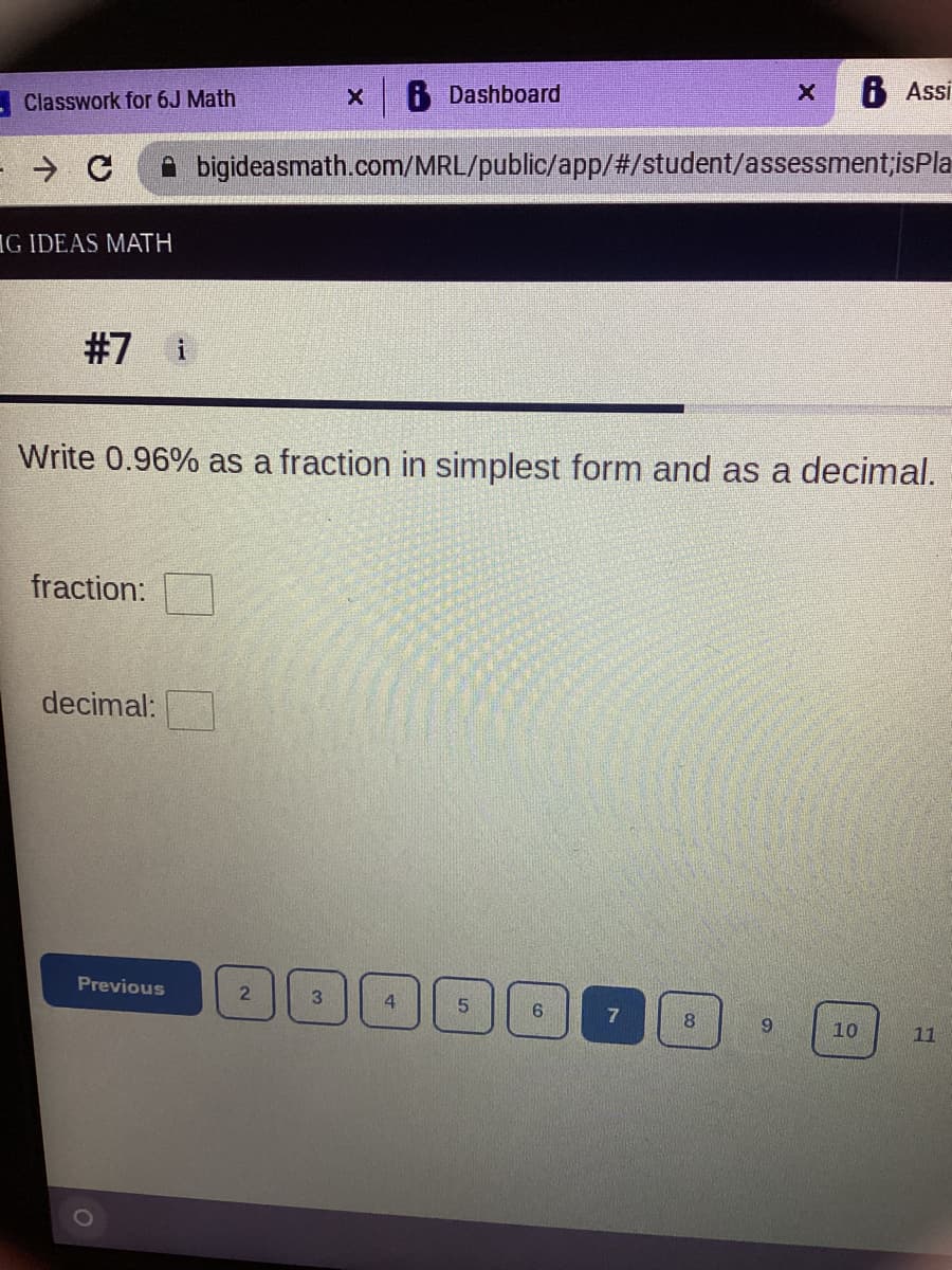 B Dashboard
8 Assi
- Classwork for 6J Math
bigideasmath.com/MRL/public/app/#/student/assessment;isPla
IG IDEAS MATH
#7 i
Write 0.96% as a fraction in simplest form and as a decimal.
fraction:
decimal:
Previous
4.
10
11
Co

