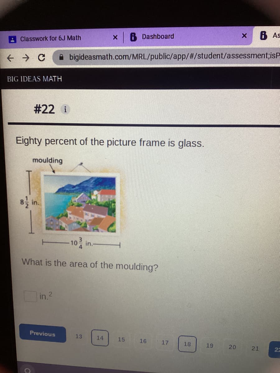 6 Dashboard
6 As
Classwork for 6J Math
A bigideasmath.com/MRL/public/app/#/student/assessment;isP
BIG IDEAS MATH
# 22 i
Eighty percent of the picture frame is glass.
moulding
-10 in-
What is the area of the moulding?
in 2
Previous
13
14
15
16
17
18
19
20
21
2-
