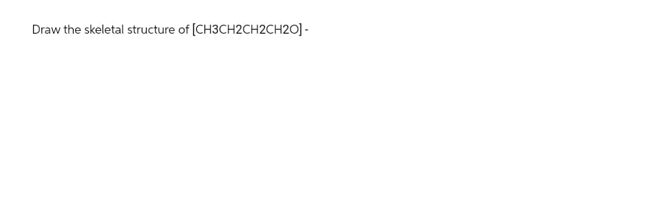 Draw the skeletal structure of [CH3CH2CH2CH20] -