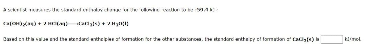 A scientist measures the standard enthalpy change for the following reaction to be -59.4 kJ :
Ca(OH)2(aq) + 2 HCI(aq)→CaCl2(s) + 2 H20(1)
Based on this value and the standard enthalpies of formation for the other substances, the standard enthalpy of formation of CaCl, (s) is
kJ/mol.

