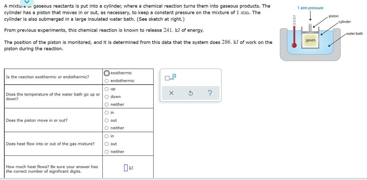 A mixtui e ui gaseous reactants is put into a cylinder, where a chemical reaction turns them into gaseous products. The
cylinder has a piston that moves in or out, as necessary, to keep a constant pressure on the mixture of 1 atm. The
cylinder is also submerged in a large insulated water bath. (See sketch at right.)
1 atm pressure
piston
cylinder
From previous experiments, this chemical reaction is known to release 241. kJ of energy.
water bath
gases
The position of the piston is monitored, and it is determined from this data that the system does 286. kJ of work on the
piston during the reaction.
O exothermic
Is the reaction exothermic or endothermic?
O endothermic
O up
?
Does the temperature of the water bath go up or
down?
O down
O neither
O in
Does the piston move in or out?
out
O neither
O in
Does heat flow into or out of the gas mixture?
O out
O neither
How much heat flows? Be sure your answer has
the correct number of significant digits.
I kJ
