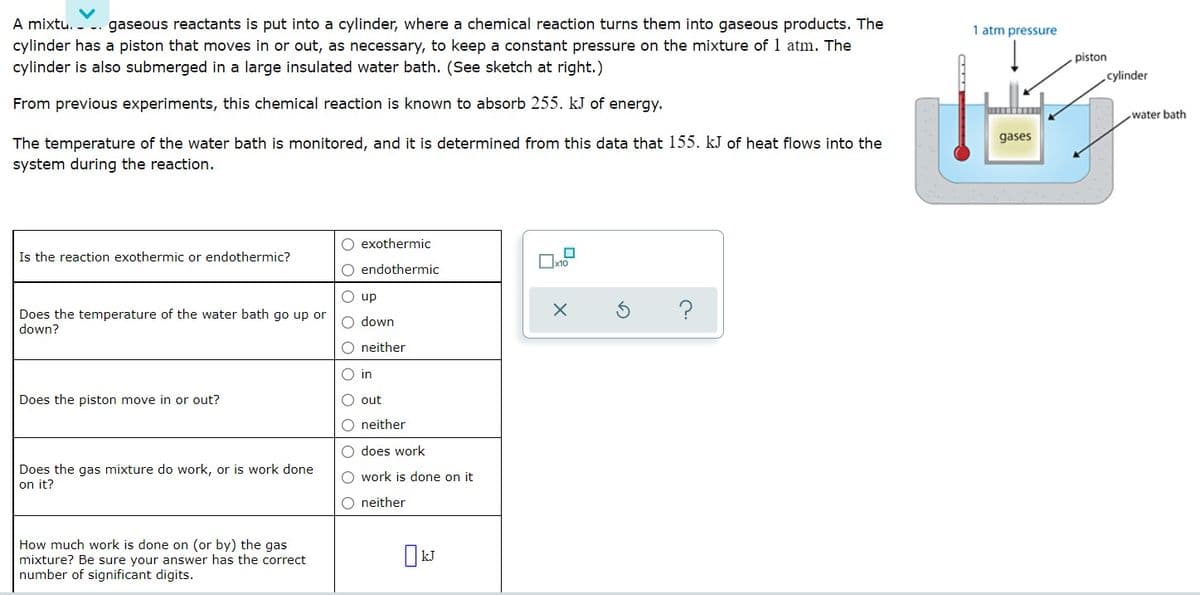 A mixtu. -
gaseous reactants is put into a cylinder, where a chemical reaction turns them into gaseous products. The
1 atm pressure
cylinder has a piston that moves in or out, as necessary, to keep a constant pressure on the mixture of 1 atm. The
cylinder is also submerged in a large insulated water bath. (See sketch at right.)
piston
cylinder
From previous experiments, this chemical reaction is known to absorb 255. kJ of energy.
water bath
The temperature of the water bath is monitored, and it is determined from this data that 155. kJ of heat flows into the
gases
system during the reaction.
O exothermic
Is the reaction exothermic or endothermic?
O endothermic
O up
?
Does the temperature of the water bath go up or
down?
O down
O neither
O in
Does the piston move in or out?
O out
O neither
O does work
Does the gas mixture do work, or is work done
on it?
O work is done on it
O neither
How much work is done on (or by) the gas
mixture? Be sure your answer has the correct
number of significant digits.
IkJ
