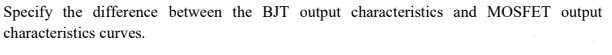 Specify the difference between the BJT output characteristics and MOSFET output
characteristics curves.
