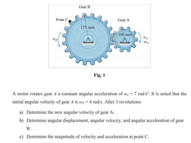 Gear B
Point C
Gear A
175 mm
100 mm
WA
Fig. 1
A motor rotates gear A a constant angular acceleration of a1 = 7 rad/s². It is noted that the
initial angular velocity of gear A is w4 = 4 rad/s. After 3 revolutions:
a) Determine the new angular velocity of gear A.
b) Determine angular displacement, angular velocity, and angular acceleration of gear
В.
c) Determine the magnitude of velocity and acceleration at point C.
