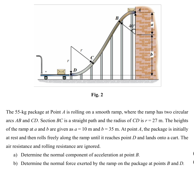 B
Fig. 2
The 55-kg package at Point A is rolling on a smooth ramp, where the ramp has two circular
arcs AB and CD. Section BC is a straight path and the radius of CD is r= 27 m. The heights
of the ramp at a and b are given as a = 10 m and b = 35 m. At point A, the package is initially
at rest and then rolls freely along the ramp until it reaches point D and lands onto a cart. The
air resistance and rolling resistance are ignored.
a) Determine the normal component of acceleration at point B.
b) Determine the normal force exerted by the ramp on the package at points B and D.
