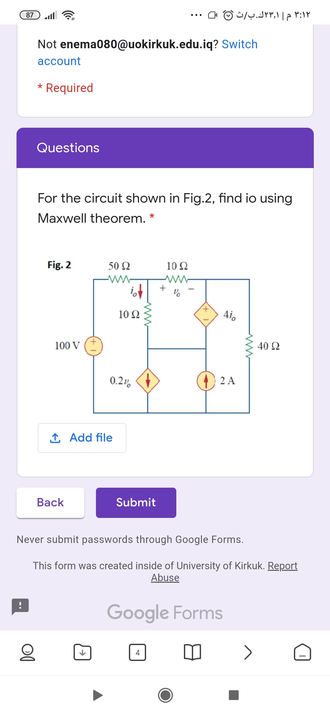 87
۳:۱۲ م ۲۳٫۱ك.بث
Not enema080@uokirkuk.edu.iq? Switch
account
* Required
Questions
For the circuit shown in Fig.2, find io using
Maxwell theorem. *
Fig. 2
50 Ω
10Ω
+
10 Ω
Aio
100 V
40 Ω
0.2v,
2 A
1 Add file
Вack
Submit
Never submit passwords through Google Forms.
This form was created inside of University of Kirkuk. Report
Abuse
Google Forms
>
4
